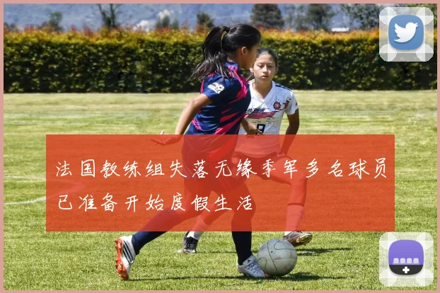法国教练组失落无缘季军多名球员已准备开始度假生活