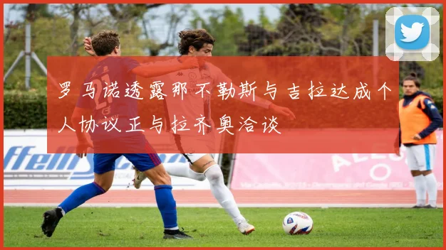 罗马诺透露那不勒斯与吉拉达成个人协议正与拉齐奥洽谈