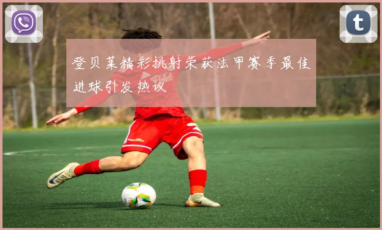 登贝莱精彩挑射荣获法甲赛季最佳进球引发热议
