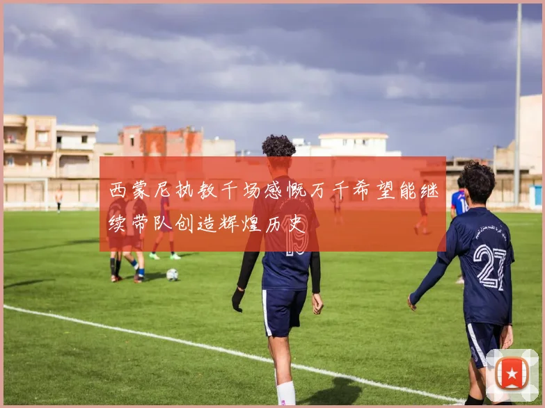 西蒙尼执教千场感慨万千希望能继续带队创造辉煌历史