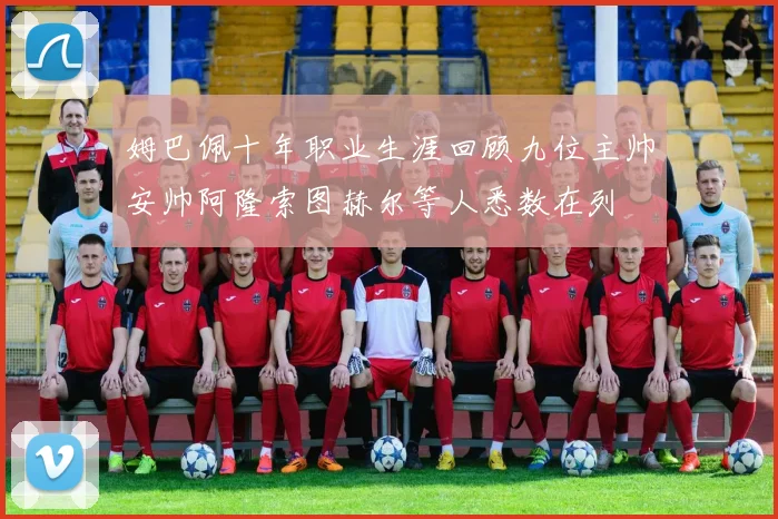 姆巴佩十年职业生涯回顾九位主帅安帅阿隆索图赫尔等人悉数在列