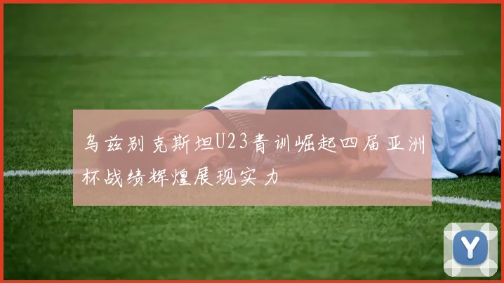 乌兹别克斯坦U23青训崛起四届亚洲杯战绩辉煌展现实力