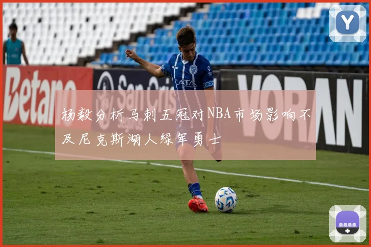 杨毅分析马刺五冠对NBA市场影响不及尼克斯湖人绿军勇士