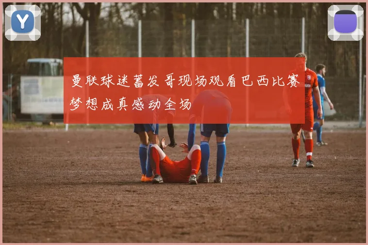 曼联球迷蓄发哥现场观看巴西比赛梦想成真感动全场