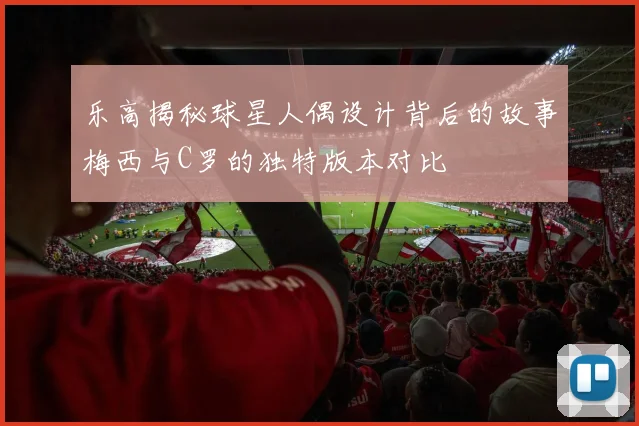 乐高揭秘球星人偶设计背后的故事梅西与C罗的独特版本对比