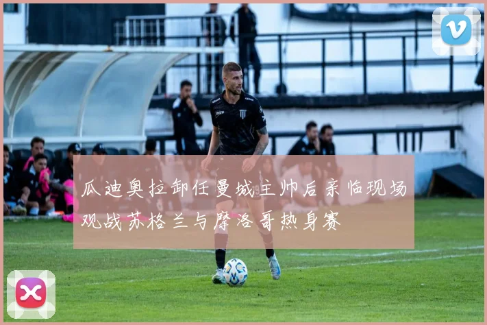 瓜迪奥拉卸任曼城主帅后亲临现场观战苏格兰与摩洛哥热身赛