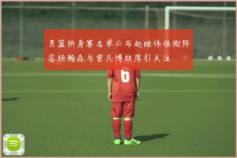男篮热身赛名单公布赵继伟领衔阵容杨瀚森与曾凡博缺席引关注