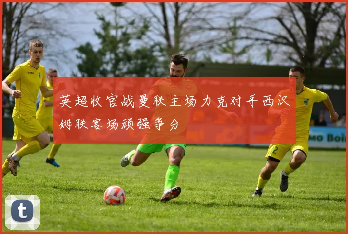 英超收官战曼联主场力克对手西汉姆联客场顽强争分