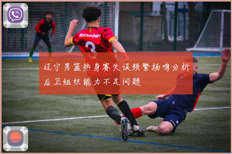 辽宁男篮热身赛失误频繁杨鸣分析后卫组织能力不足问题