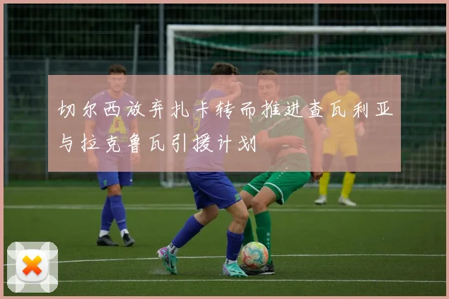 切尔西放弃扎卡转而推进查瓦利亚与拉克鲁瓦引援计划