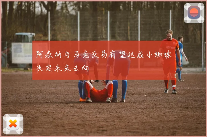 阿森纳与马竞交易有望达成小蜘蛛决定未来去向