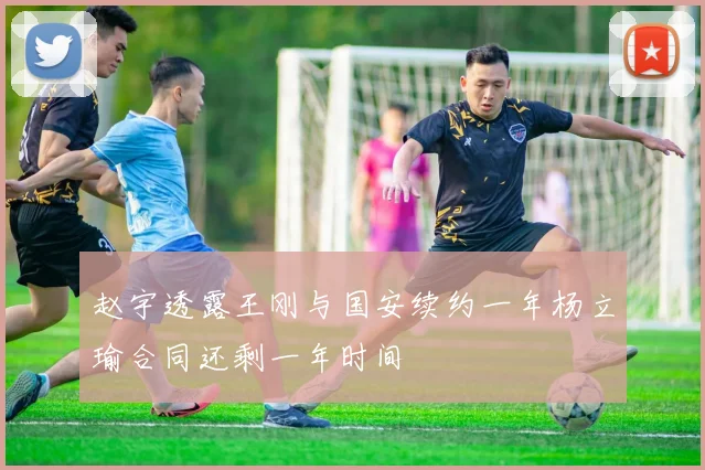 赵宇透露王刚与国安续约一年杨立瑜合同还剩一年时间