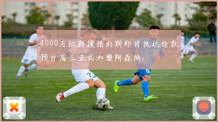 4000万欧新援措利斯即将抵达伦敦预计周三正式加盟阿森纳
