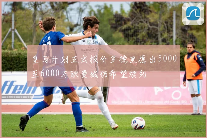 皇马计划正式报价罗德里愿出5000至6000万欧曼城仍希望续约