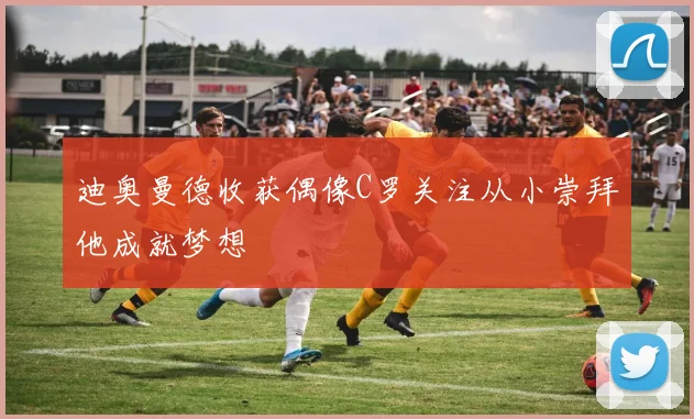 迪奥曼德收获偶像C罗关注从小崇拜他成就梦想